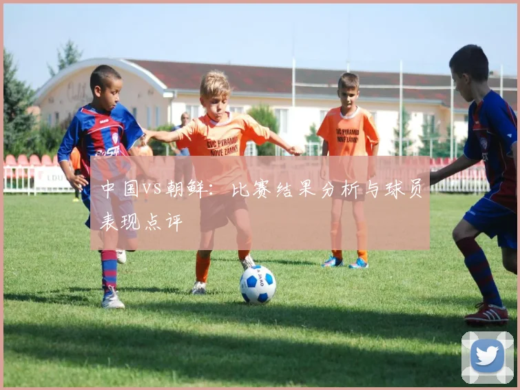 中国vs朝鲜:比赛结果分析与球员表现点评