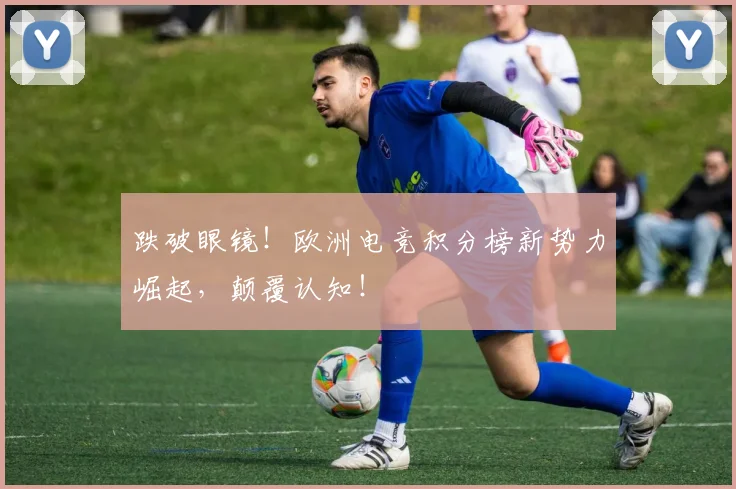 跌破眼镜！欧洲电竞积分榜新势力崛起，颠覆认知！