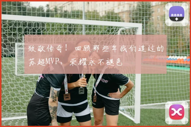 致敬传奇！回顾那些年我们追过的苏超MVP，荣耀永不褪色