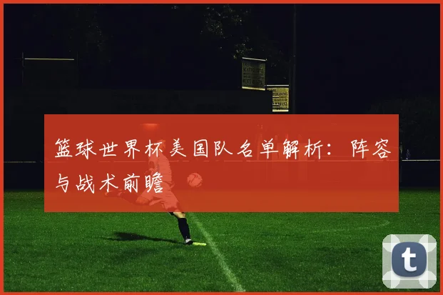 篮球世界杯美国队名单解析：阵容与战术前瞻