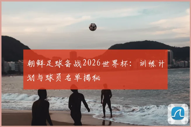 朝鲜足球备战2026世界杯：训练计划与球员名单揭秘