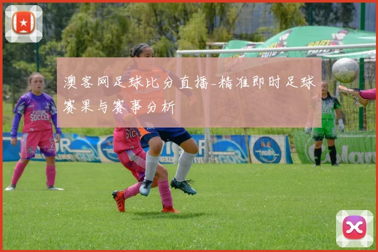 澳客网足球比分直播_精准即时足球赛果与赛事分析